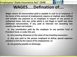 WAGES…..Defination of….
Wages means all remuneration paid or payable in cash to an employee, if
the terms of the contract of employment, express or implied, were fulfilled
and includes any payment to an employee in respect of any period of
authorised leave, lock out, strike which is not illegal or layoff and other
additional remuneration, if any, paid at intervals not exceeding two
months, but does not include :-
a). Any contribution paid by the employer to any pension fund or
Provident fund, or under this act;
b). Any traveling allowance or the value of any traveling concession;
c). Any sum paid to the person employed to defray special expenses
entailed on him by the nature of his employment ; or
d). Any gratuity payable on discharge.
Employees' State Insurance Act’ 1948
 
