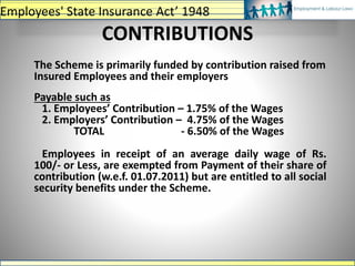 CONTRIBUTIONS
The Scheme is primarily funded by contribution raised from
Insured Employees and their employers
Payable such as
1. Employees’ Contribution – 1.75% of the Wages
2. Employers’ Contribution – 4.75% of the Wages
TOTAL - 6.50% of the Wages
Employees in receipt of an average daily wage of Rs.
100/- or Less, are exempted from Payment of their share of
contribution (w.e.f. 01.07.2011) but are entitled to all social
security benefits under the Scheme.
Employees' State Insurance Act’ 1948
 