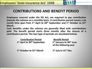 CONTRIBUTIONS AND BENEFIT PERIOD
Employees covered under the ESI Act, are required to pay contribution
towards the scheme on a monthly basis. A contribution period means a six
month time span from 1st April to 30th September and 1st October to 31st
March.
Cash benefits under the scheme are generally liked with contributions
paid. The benefit period starts three months after the closure of a
contribution period. The two type of periods are elucidated below.
Contribution Period Benefit Period
1st April to 30th September 1st January to 30th June
of the following year
1st October to 31st March 1st July to 31st Dec.
Employees' State Insurance Act’ 1948
 
