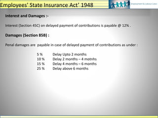 Interest and Damages :-
Interest (Section 45C) on delayed payment of contributions is payable @ 12% .
Damages (Section 85B) :
Penal damages are payable in case of delayed payment of contributions as under :
5 % Delay Upto 2 months
10 % Delay 2 months – 4 motnhs
15 % Delay 4 months – 6 months
25 % Delay above 6 months
Employees' State Insurance Act’ 1948
 