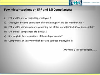 Few misconceptions on EPF and ESI Compliances:
i) EPF and ESI are for major/big employers ?
ii) Employees become permanent after obtaining EPF and ESI membership ?
iii) EPF and ESI withdrawals are something out of this world (difficult if not impossible) ?
iv) EPF and ESI compliances are difficult ?
v) It is tough to face inspections of these departments ?
vi) Components of salary on which EPF and ESI dues are payable !!
Any more if you can suggest……..
 