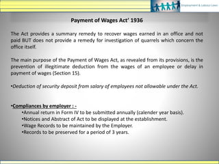 Payment of Wages Act’ 1936
The Act provides a summary remedy to recover wages earned in an office and not
paid BUT does not provide a remedy for investigation of quarrels which concern the
office itself.
The main purpose of the Payment of Wages Act, as revealed from its provisions, is the
prevention of illegitimate deduction from the wages of an employee or delay in
payment of wages (Section 15).
•Deduction of security deposit from salary of employees not allowable under the Act.
•Compliances by employer : -
•Annual return in Form IV to be submitted annually (calender year basis).
•Notices and Abstract of Act to be displayed at the establishment.
•Wage Records to be maintained by the Employer.
•Records to be preserved for a period of 3 years.
 