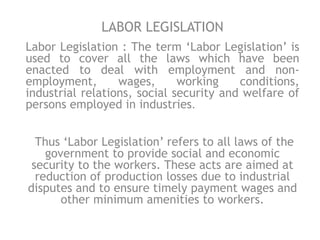 LABOR LEGISLATION
Labor Legislation : The term ‘Labor Legislation’ is
used to cover all the laws which have been
enacted to deal with employment and non-
employment, wages, working conditions,
industrial relations, social security and welfare of
persons employed in industries.
Thus ‘Labor Legislation’ refers to all laws of the
government to provide social and economic
security to the workers. These acts are aimed at
reduction of production losses due to industrial
disputes and to ensure timely payment wages and
other minimum amenities to workers.
 