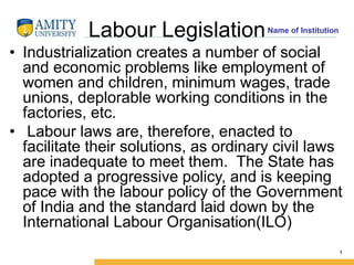 Name of Institution
Labour Legislation
• Industrialization creates a number of social
and economic problems like employment of
women and children, minimum wages, trade
unions, deplorable working conditions in the
factories, etc.
• Labour laws are, therefore, enacted to
facilitate their solutions, as ordinary civil laws
are inadequate to meet them. The State has
adopted a progressive policy, and is keeping
pace with the labour policy of the Government
of India and the standard laid down by the
International Labour Organisation(ILO)
1
 