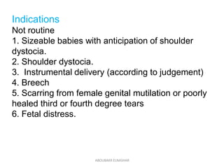 Indications
Not routine
1. Sizeable babies with anticipation of shoulder
dystocia.
2. Shoulder dystocia.
3. Instrumental delivery (according to judgement)
4. Breech
5. Scarring from female genital mutilation or poorly
healed third or fourth degree tears
6. Fetal distress.
ABOUBAKR ELNASHAR
 