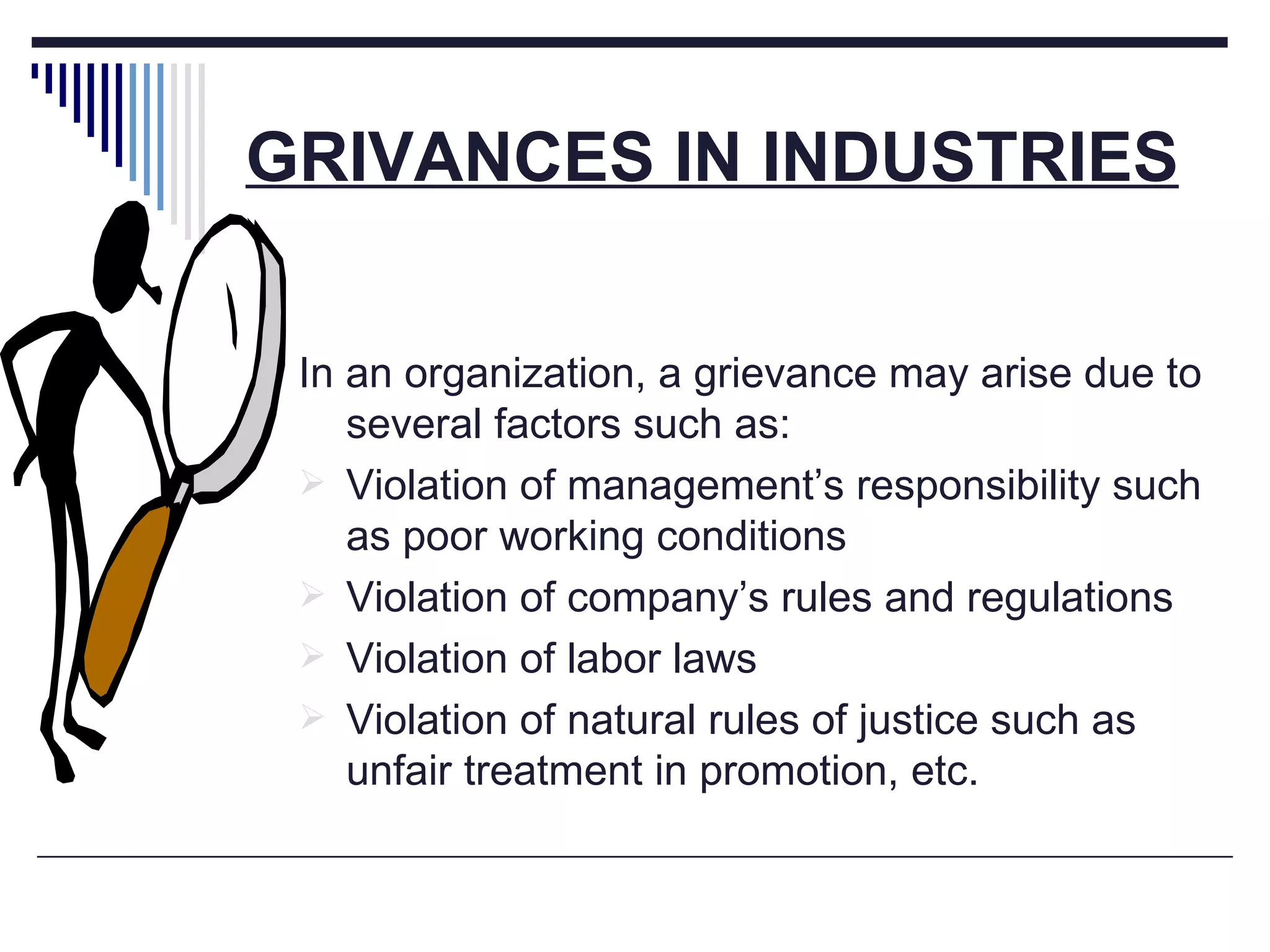 GRIVANCES IN INDUSTRIES In an organization, a grievance may arise due to several factors such as: Violation of management’s responsibility such as poor working conditions Violation of company’s rules and regulations Violation of labor laws Violation of natural rules of justice such as unfair treatment in promotion, etc. 