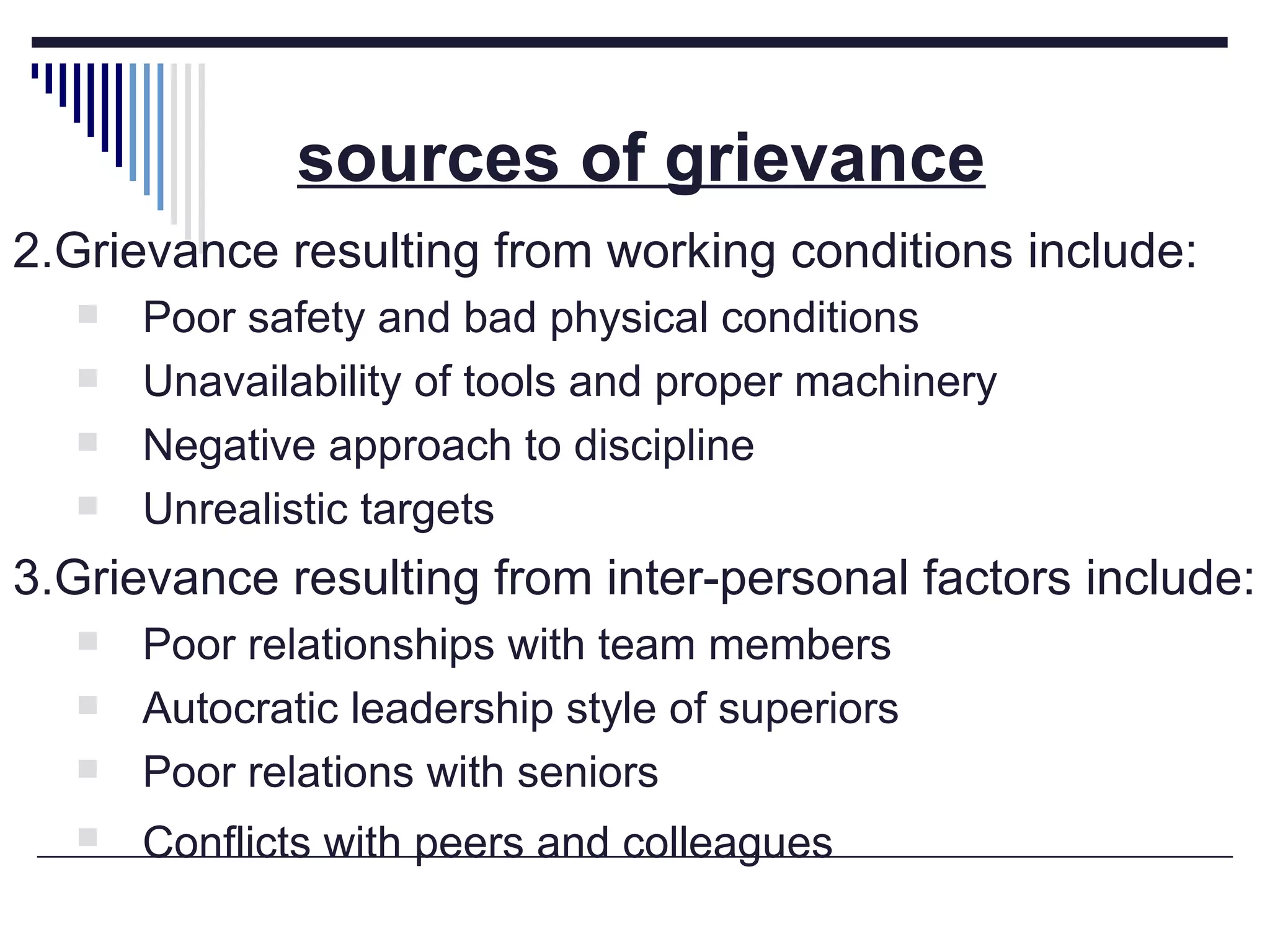 sources of grievance   2.Grievance resulting from working conditions include: Poor safety and bad physical conditions Unavailability of tools and proper machinery Negative approach to discipline Unrealistic targets  3.Grievance resulting from inter-personal factors include: Poor relationships with team members Autocratic leadership style of superiors Poor relations with seniors Conflicts with peers and colleagues   