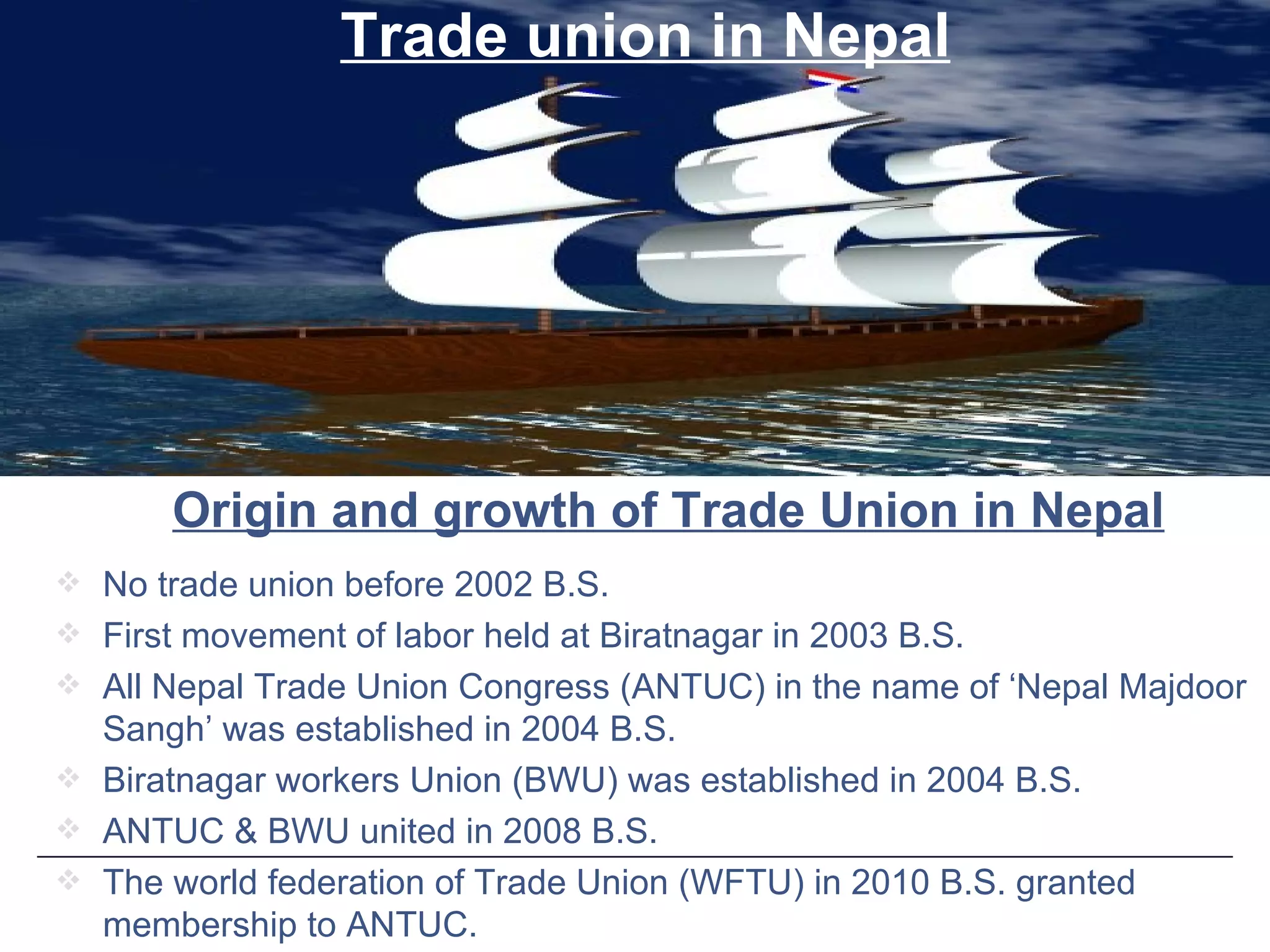 No trade union before 2002 B.S. First movement of labor held at Biratnagar in 2003 B.S. All Nepal Trade Union Congress (ANTUC) in the name of ‘Nepal Majdoor Sangh’ was established in 2004 B.S. Biratnagar workers Union (BWU) was established in 2004 B.S. ANTUC & BWU united in 2008 B.S. The world federation of Trade Union (WFTU) in 2010 B.S. granted membership to ANTUC. Trade union in Nepal Origin and growth of Trade Union in Nepal 