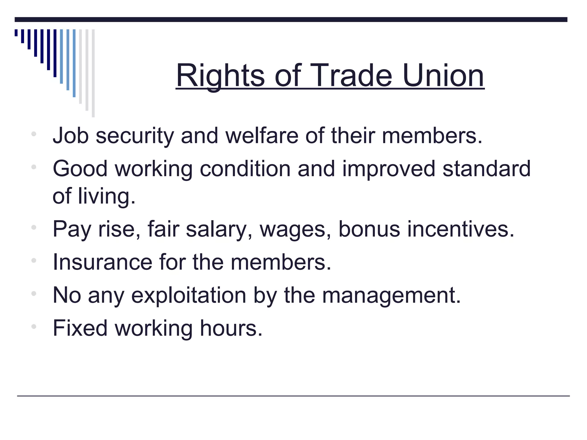 Rights of Trade Union Job security and welfare of their members. Good working condition and improved standard of living. Pay rise, fair salary, wages, bonus incentives. Insurance for the members. No any exploitation by the management. Fixed working hours.  