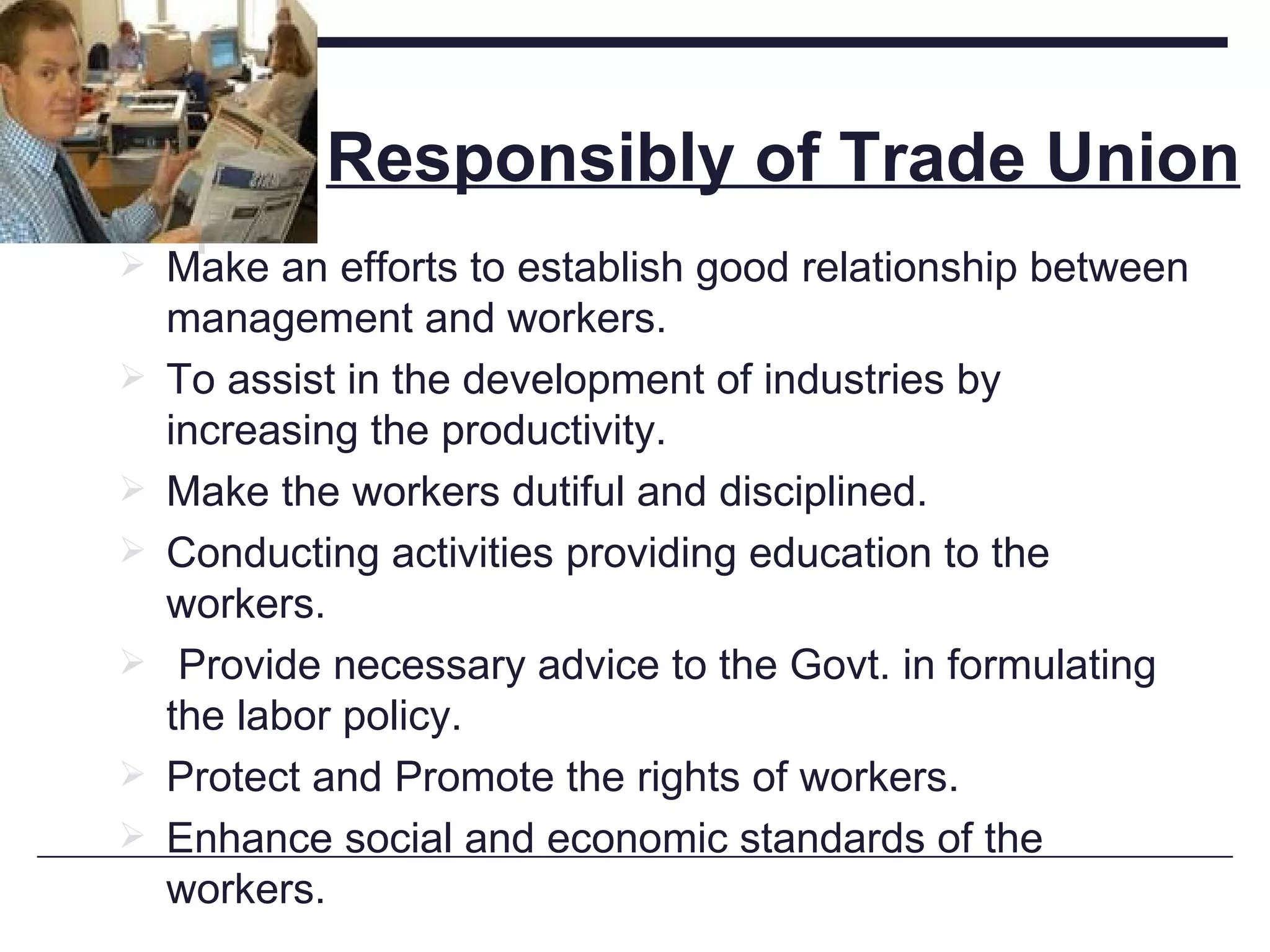Responsibly of Trade Union Make an efforts to establish good relationship between management and workers. To assist in the development of industries by increasing the productivity. Make the workers dutiful and disciplined. Conducting activities providing education to the workers. Provide necessary advice to the Govt. in formulating the labor policy. Protect and Promote the rights of workers. Enhance social and economic standards of the workers. 