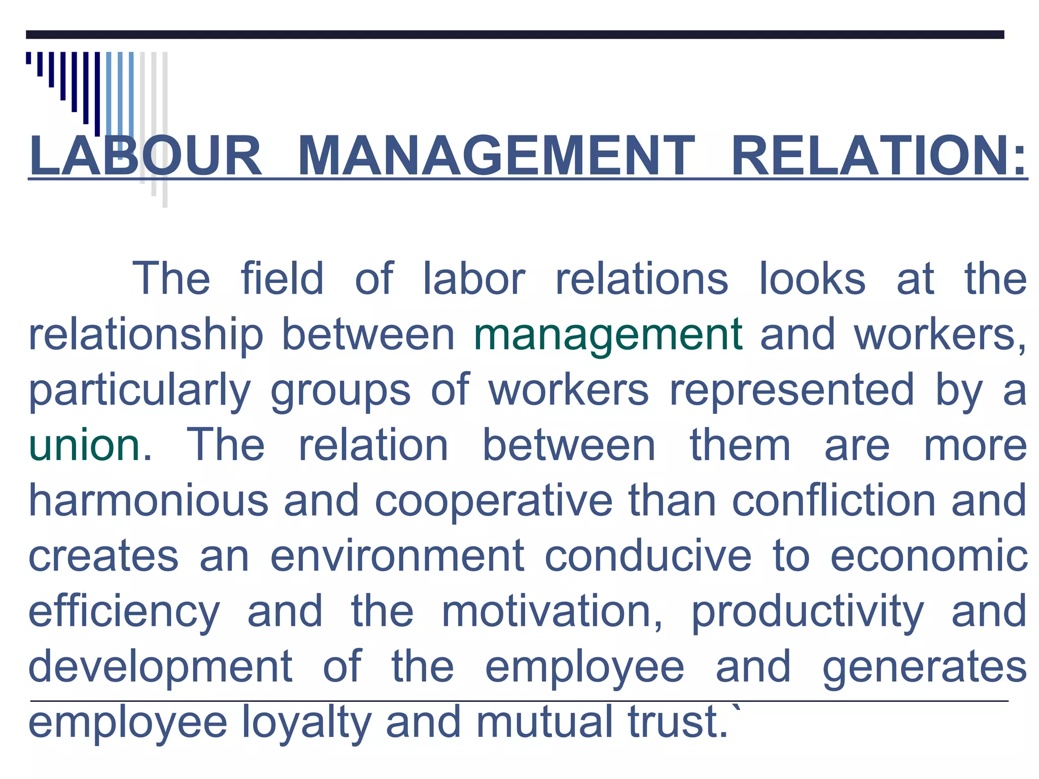 LABOUR MANAGEMENT RELATION: The field of labor relations looks at the relationship between  management  and workers, particularly groups of workers represented by a  union . The relation between them are more harmonious and cooperative than confliction and creates an environment conducive to economic efficiency and the motivation, productivity and development of the employee and generates employee loyalty and mutual trust.` 