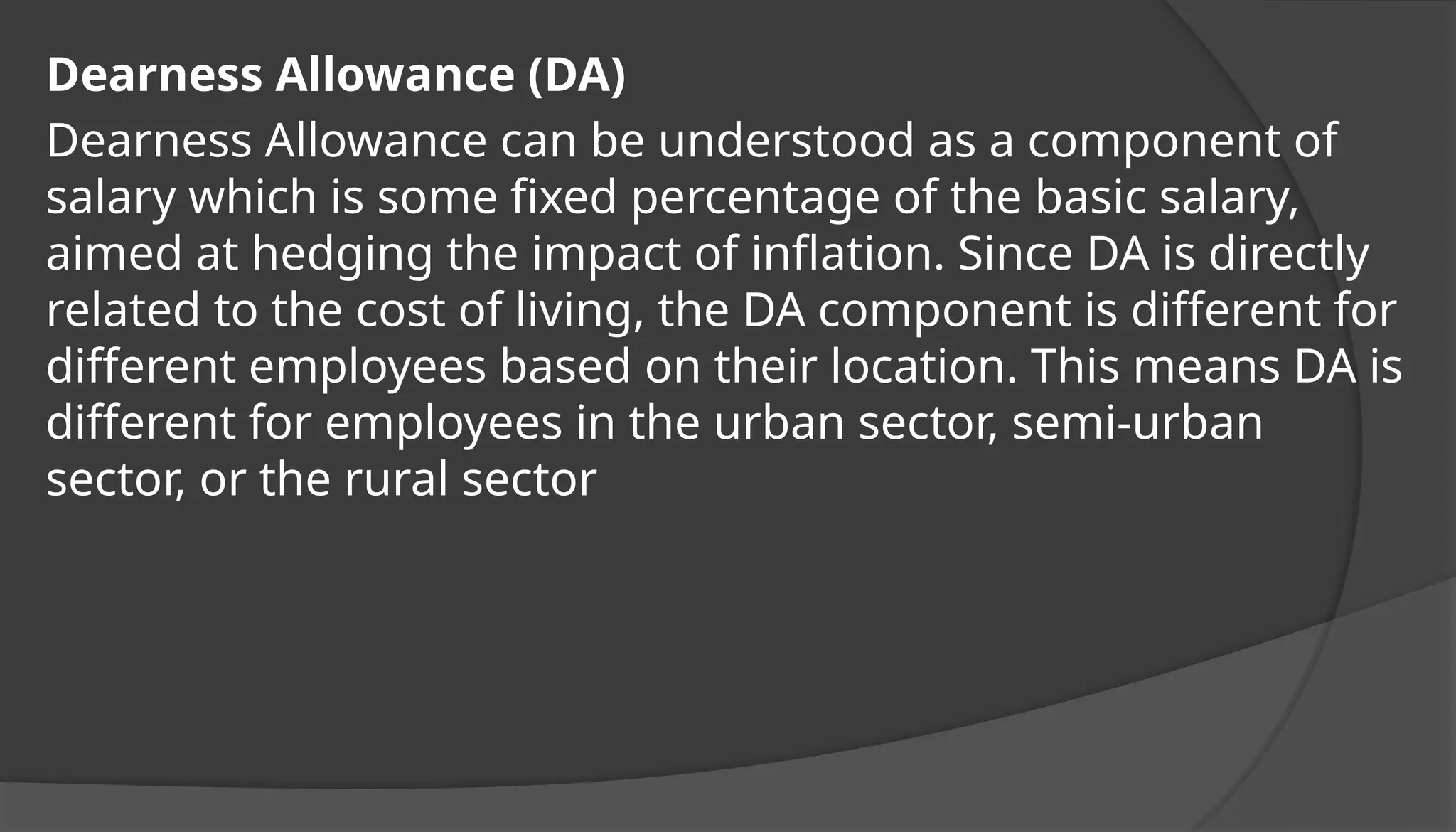 Dearness Allowance (DA)
Dearness Allowance can be understood as a component of
salary which is some fixed percentage of the basic salary,
aimed at hedging the impact of inflation. Since DA is directly
related to the cost of living, the DA component is different for
different employees based on their location. This means DA is
different for employees in the urban sector, semi-urban
sector, or the rural sector
 