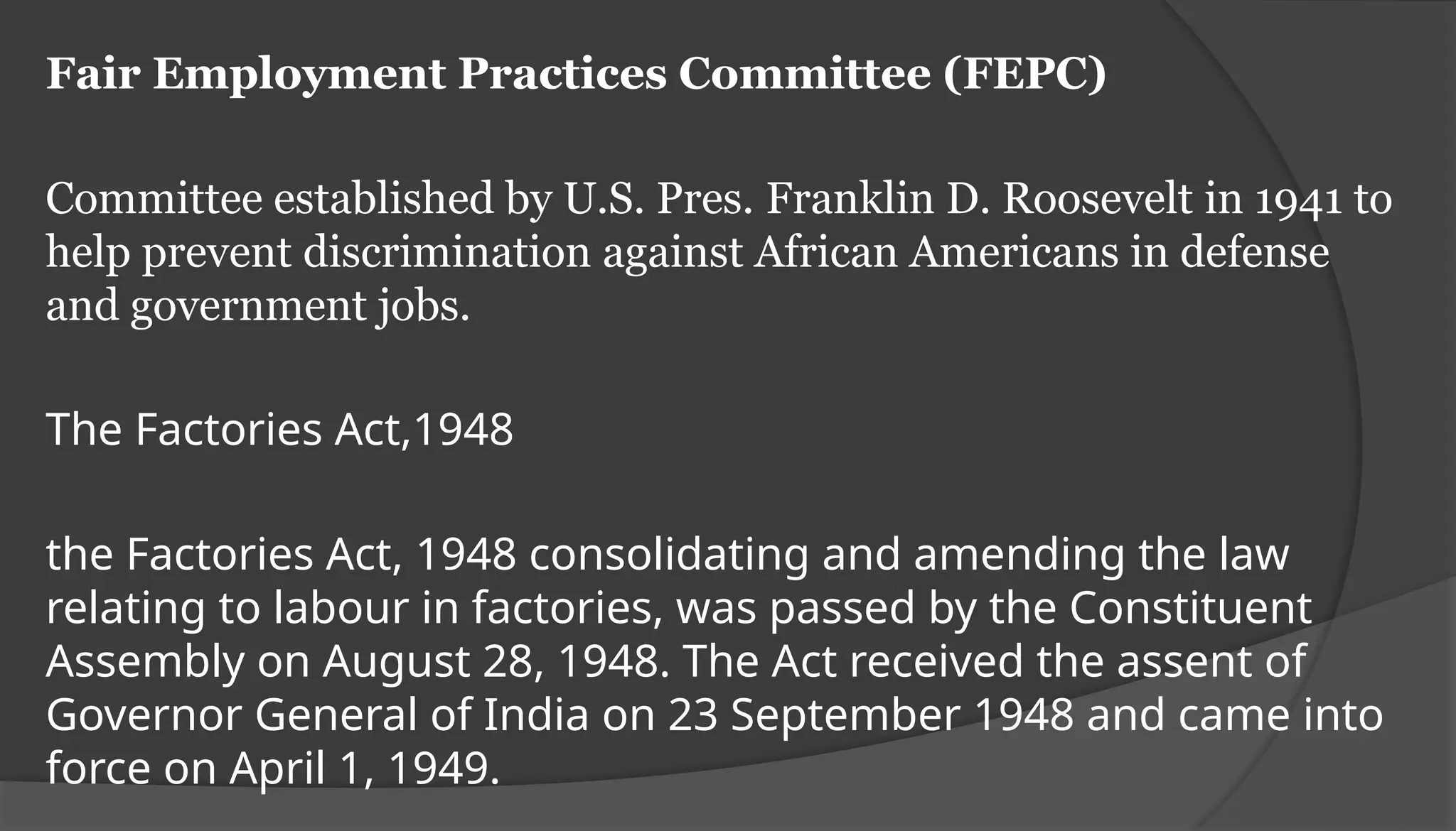 Fair Employment Practices Committee (FEPC)
Committee established by U.S. Pres. Franklin D. Roosevelt in 1941 to
help prevent discrimination against African Americans in defense
and government jobs.
The Factories Act,1948
the Factories Act, 1948 consolidating and amending the law
relating to labour in factories, was passed by the Constituent
Assembly on August 28, 1948. The Act received the assent of
Governor General of India on 23 September 1948 and came into
force on April 1, 1949.
 