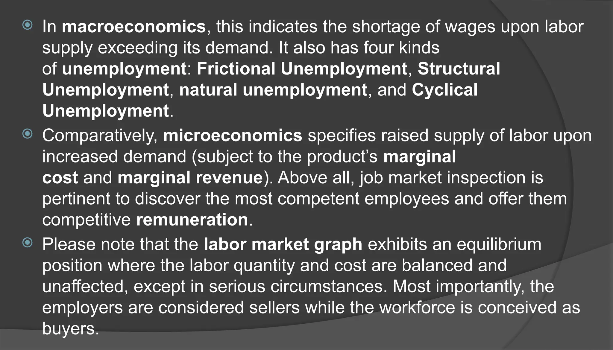  In macroeconomics, this indicates the shortage of wages upon labor
supply exceeding its demand. It also has four kinds
of unemployment: Frictional Unemployment, Structural
Unemployment, natural unemployment, and Cyclical
Unemployment.
 Comparatively, microeconomics specifies raised supply of labor upon
increased demand (subject to the product’s marginal
cost and marginal revenue). Above all, job market inspection is
pertinent to discover the most competent employees and offer them
competitive remuneration.
 Please note that the labor market graph exhibits an equilibrium
position where the labor quantity and cost are balanced and
unaffected, except in serious circumstances. Most importantly, the
employers are considered sellers while the workforce is conceived as
buyers.
 