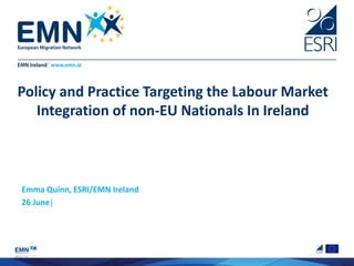 Policy and Practice Targeting the Labour Market
Integration of non-EU Nationals In Ireland
Emma Quinn, ESRI/EMN Ireland
26 June|
 