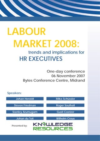 LABOUR
 MARKET 2008:
                  trends and implications for
        HR EXECUTIVES
                         One-day conference
                           06 November 2007
            Bytes Conference Centre, Midrand


Speakers:
     Johan Heroldt             Mike Schüssler

    Steven Friedman            Roger Southall

   Stanley Arumugam            Gusti Coetzer

     Johan du Toit             Wilhelm Crous

  Presented by:
 