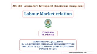 AQC 608 – Aquaculture development planning and management
Labour Market relation
DEPARTMENT OF AQUACULTURE
Dr. M.G.R FISHERIES COLLEGE AND RESEARCH INSTITUTE
TAMIL NADU Dr. J. JAYALALITHAA FISHERIES UNIVERSITY
PONNERI- 601 204
P.YUVARAJAN
Ph. D Scholar
yuvarajandono@gmail.com
 