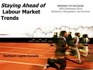 Staying Ahead of   Labour Market Trends Northern Lights Canada BRIDGES TO SUCCESS JSW Conference 2010 Resilience, Recognition, and Success 