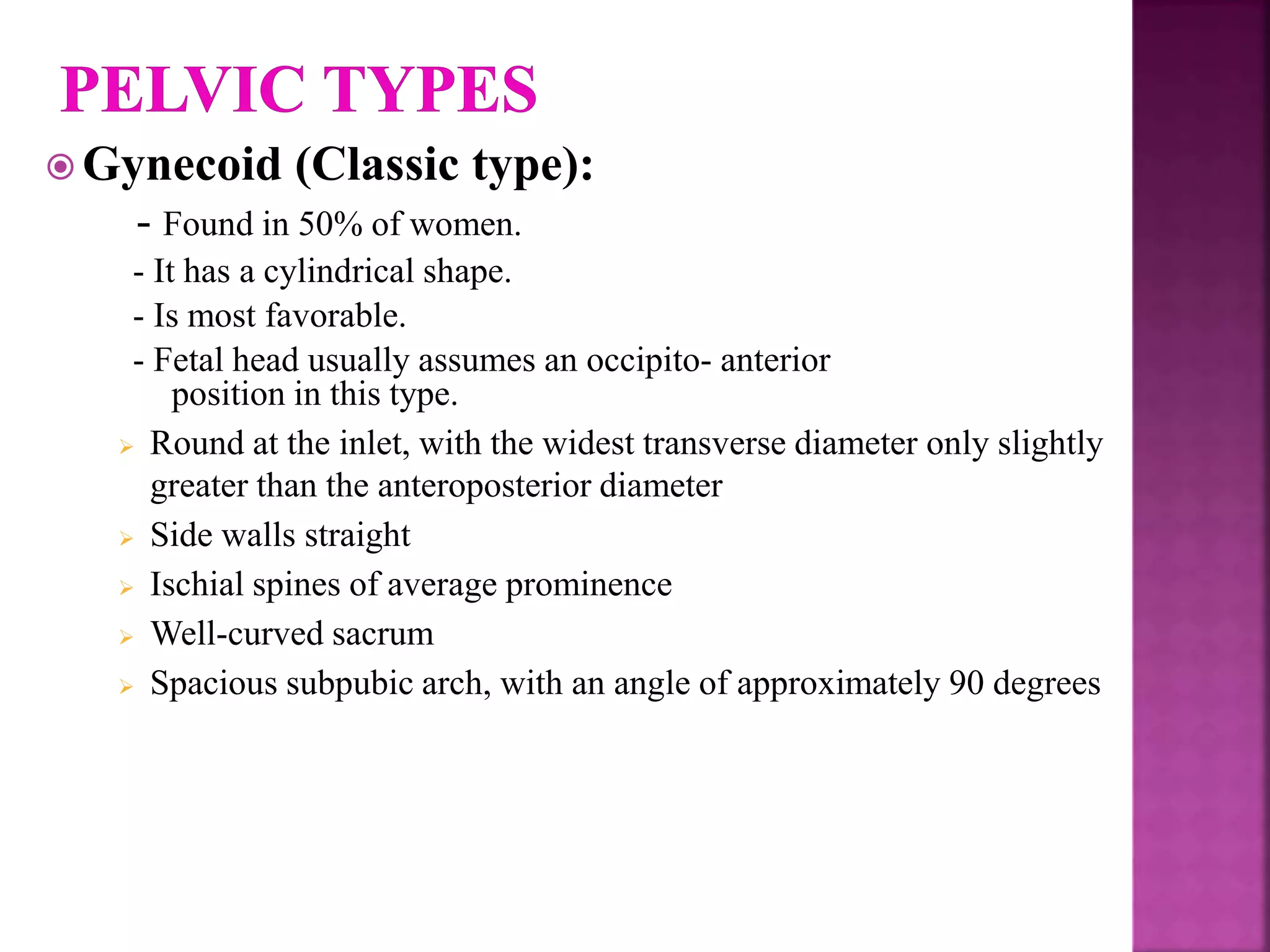  Gynecoid (Classic type):
- Found in 50% of women.
- It has a cylindrical shape.
- Is most favorable.
- Fetal head usually assumes an occipito- anterior
position in this type.
 Round at the inlet, with the widest transverse diameter only slightly
greater than the anteroposterior diameter
 Side walls straight
 Ischial spines of average prominence
 Well-curved sacrum
 Spacious subpubic arch, with an angle of approximately 90 degrees
 