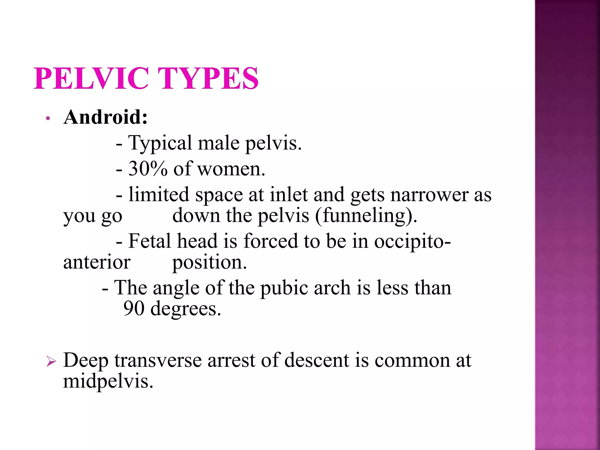 • Android:
- Typical male pelvis.
- 30% of women.
- limited space at inlet and gets narrower as
you go down the pelvis (funneling).
- Fetal head is forced to be in occipito-
anterior position.
- The angle of the pubic arch is less than
90 degrees.
 Deep transverse arrest of descent is common at
midpelvis.
 