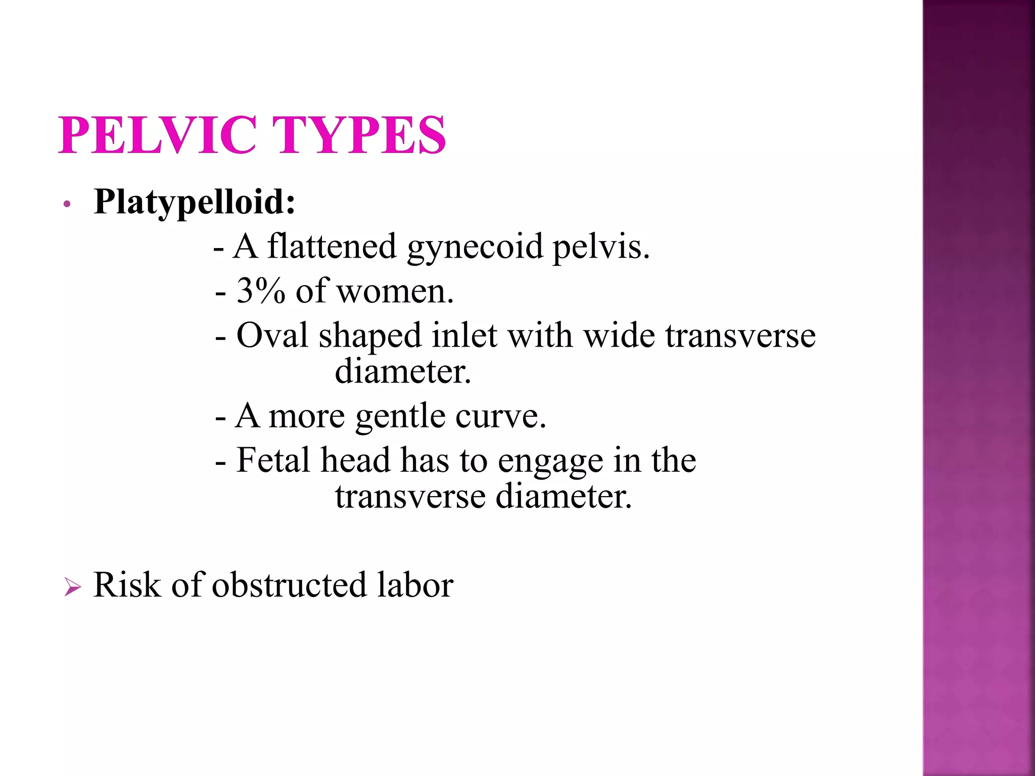 • Platypelloid:
- A flattened gynecoid pelvis.
- 3% of women.
- Oval shaped inlet with wide transverse
diameter.
- A more gentle curve.
- Fetal head has to engage in the
transverse diameter.
 Risk of obstructed labor
 
