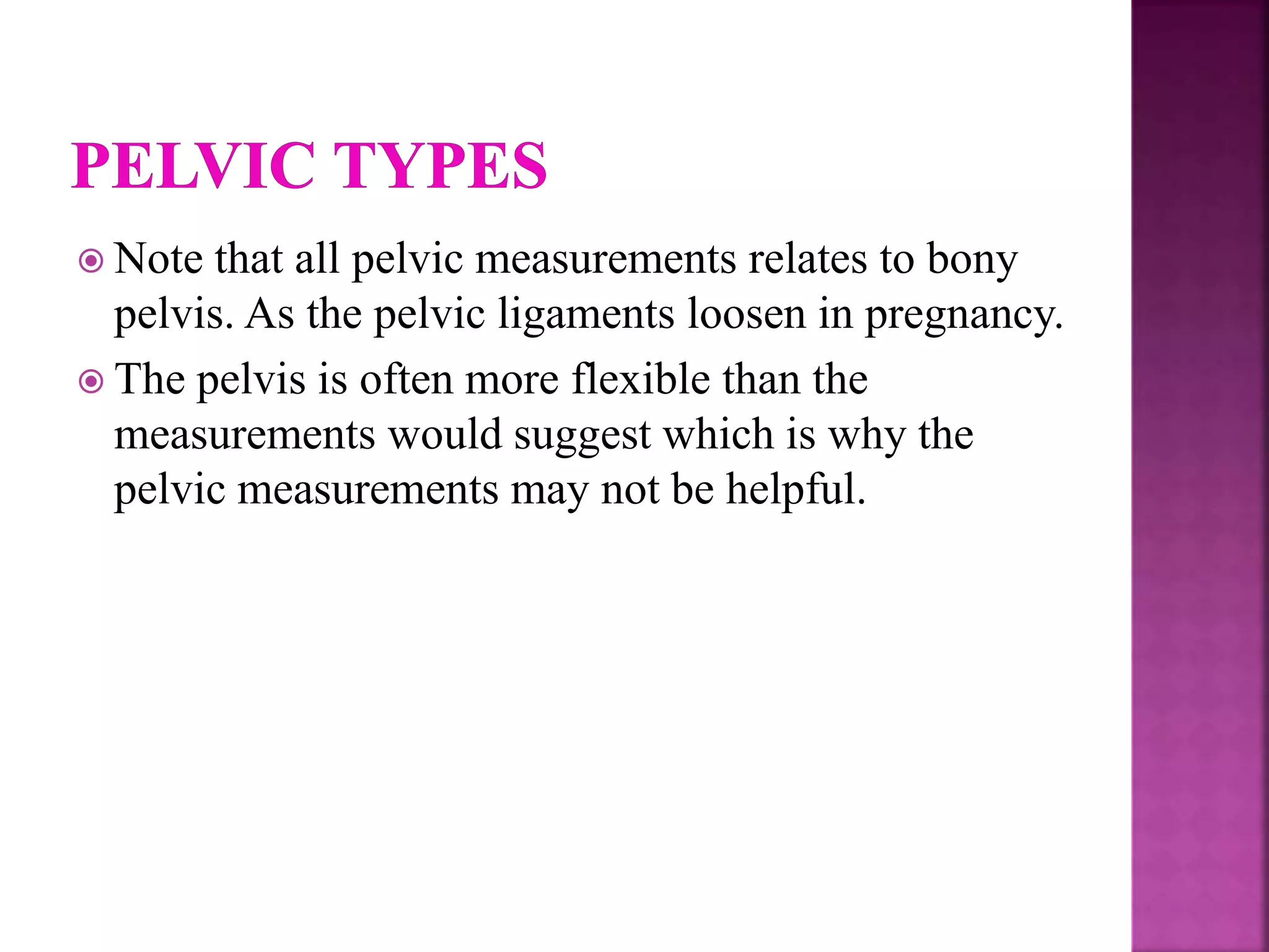 Note that all pelvic measurements relates to bony
pelvis. As the pelvic ligaments loosen in pregnancy.
 The pelvis is often more flexible than the
measurements would suggest which is why the
pelvic measurements may not be helpful.
 