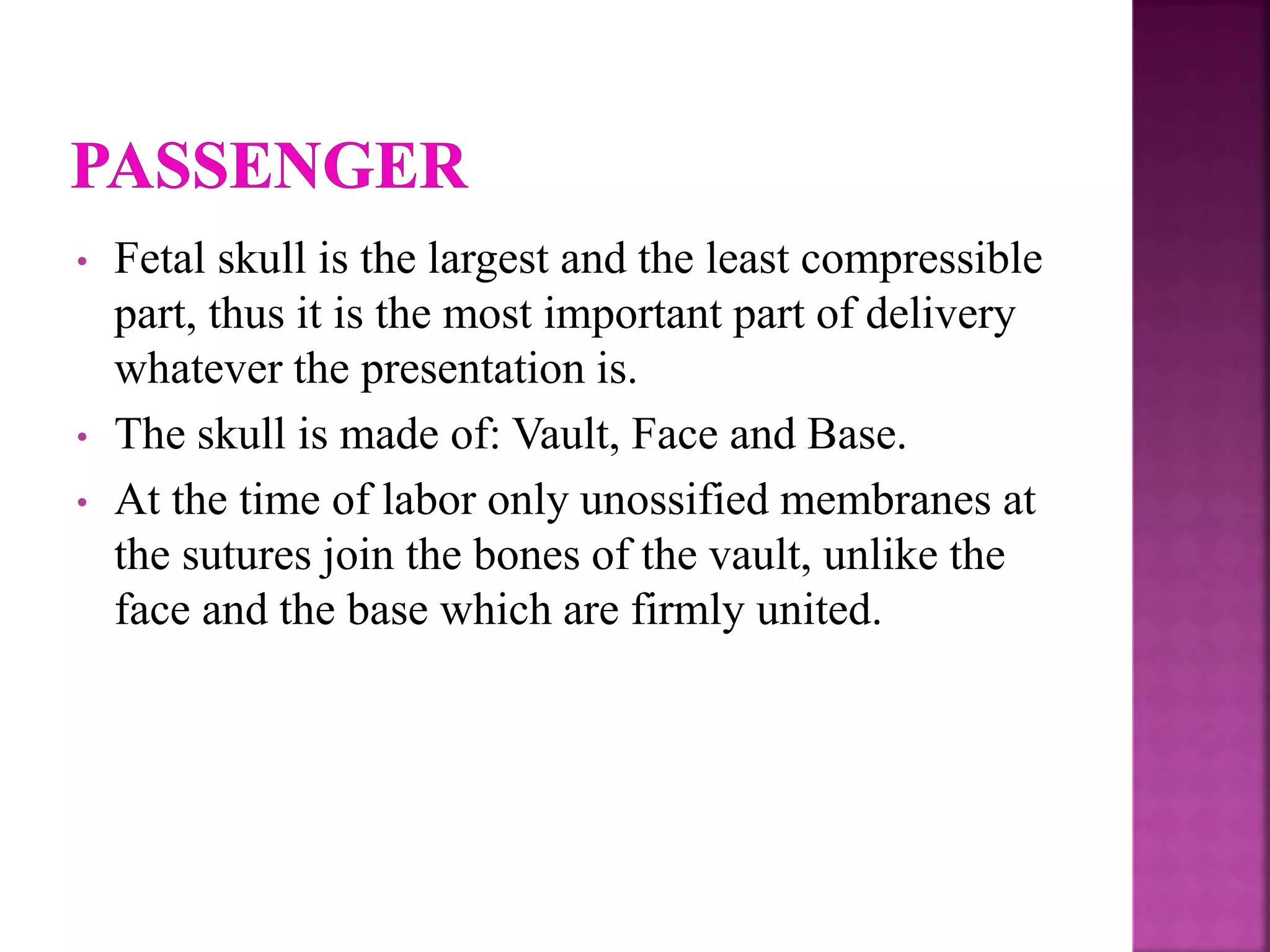• Fetal skull is the largest and the least compressible
part, thus it is the most important part of delivery
whatever the presentation is.
• The skull is made of: Vault, Face and Base.
• At the time of labor only unossified membranes at
the sutures join the bones of the vault, unlike the
face and the base which are firmly united.
 