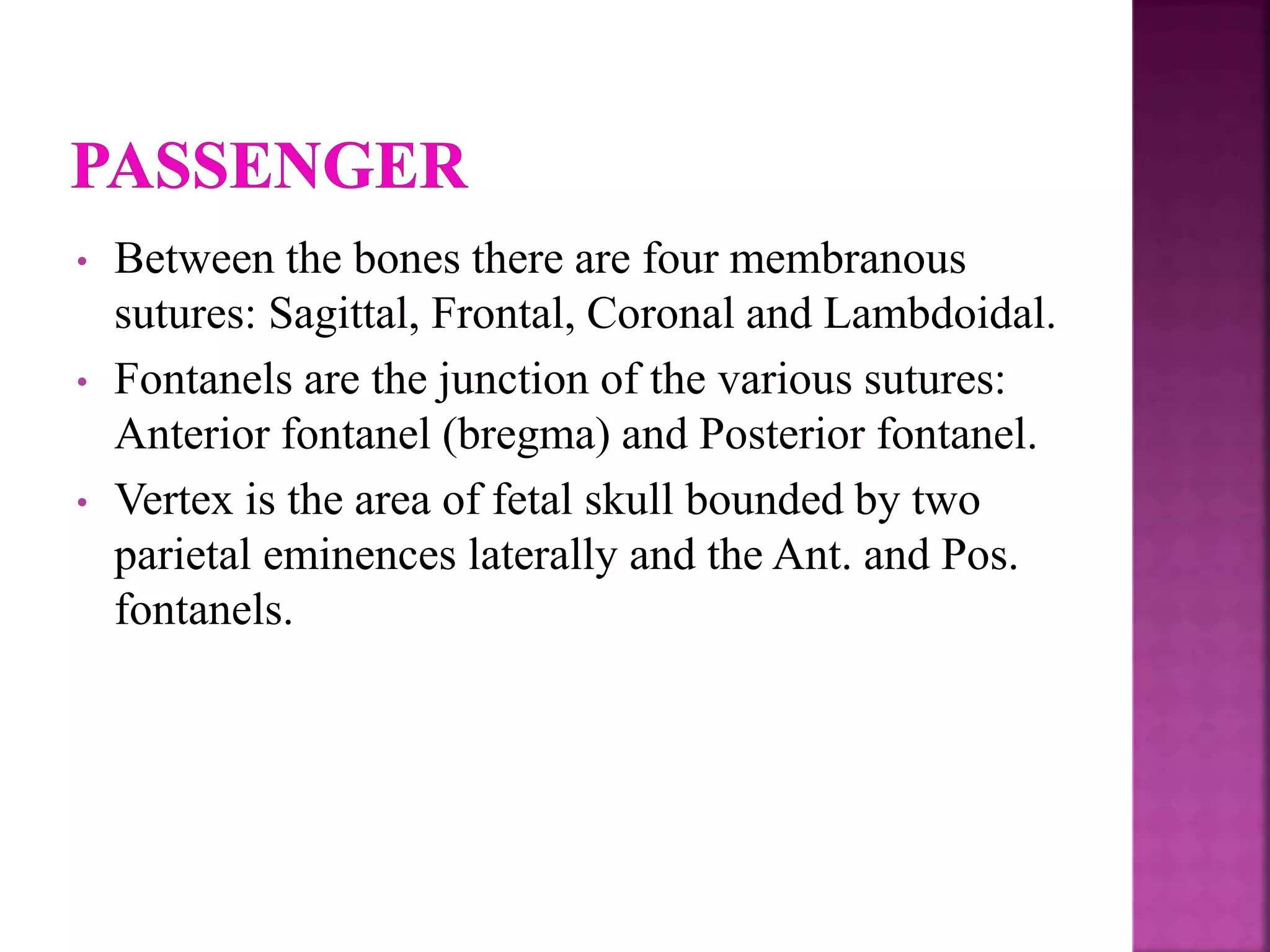 • Between the bones there are four membranous
sutures: Sagittal, Frontal, Coronal and Lambdoidal.
• Fontanels are the junction of the various sutures:
Anterior fontanel (bregma) and Posterior fontanel.
• Vertex is the area of fetal skull bounded by two
parietal eminences laterally and the Ant. and Pos.
fontanels.
 
