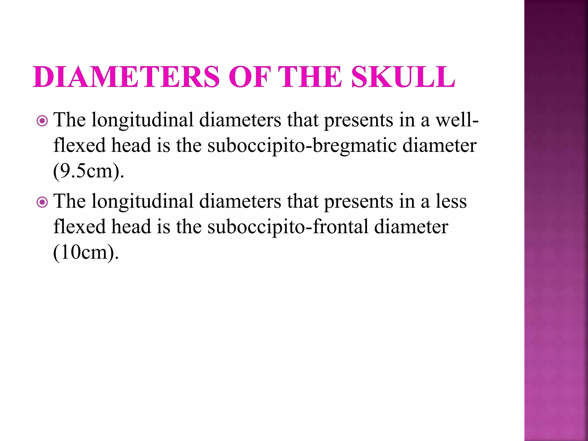  The longitudinal diameters that presents in a well-
flexed head is the suboccipito-bregmatic diameter
(9.5cm).
 The longitudinal diameters that presents in a less
flexed head is the suboccipito-frontal diameter
(10cm).
 