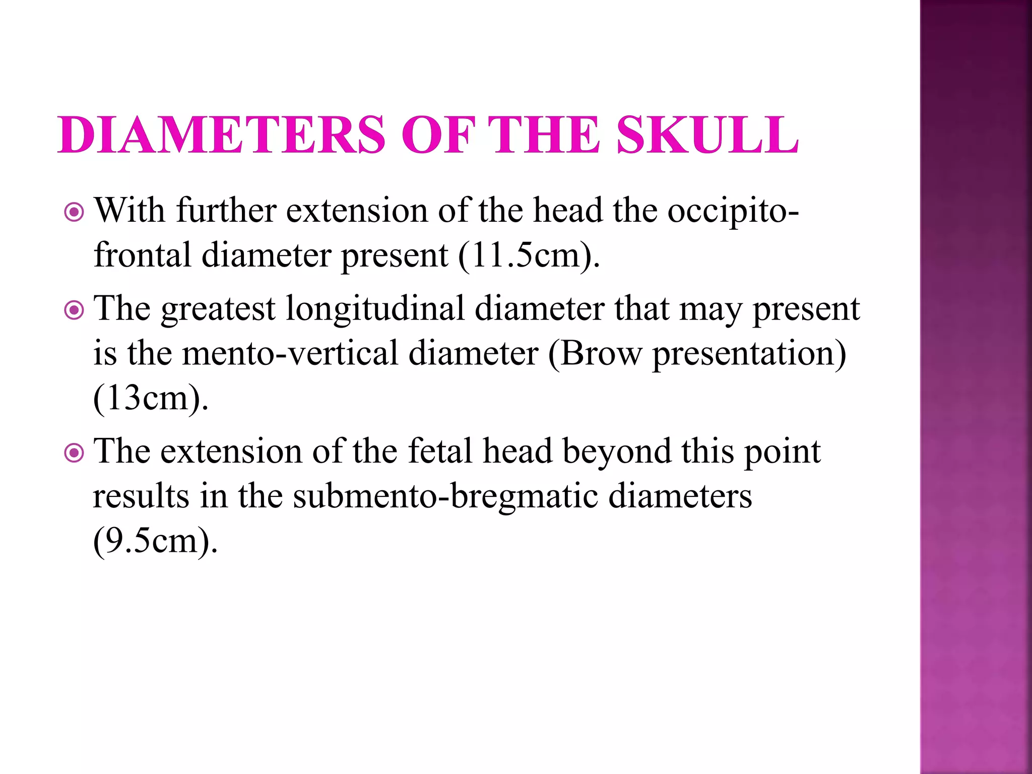  With further extension of the head the occipito-
frontal diameter present (11.5cm).
 The greatest longitudinal diameter that may present
is the mento-vertical diameter (Brow presentation)
(13cm).
 The extension of the fetal head beyond this point
results in the submento-bregmatic diameters
(9.5cm).
 