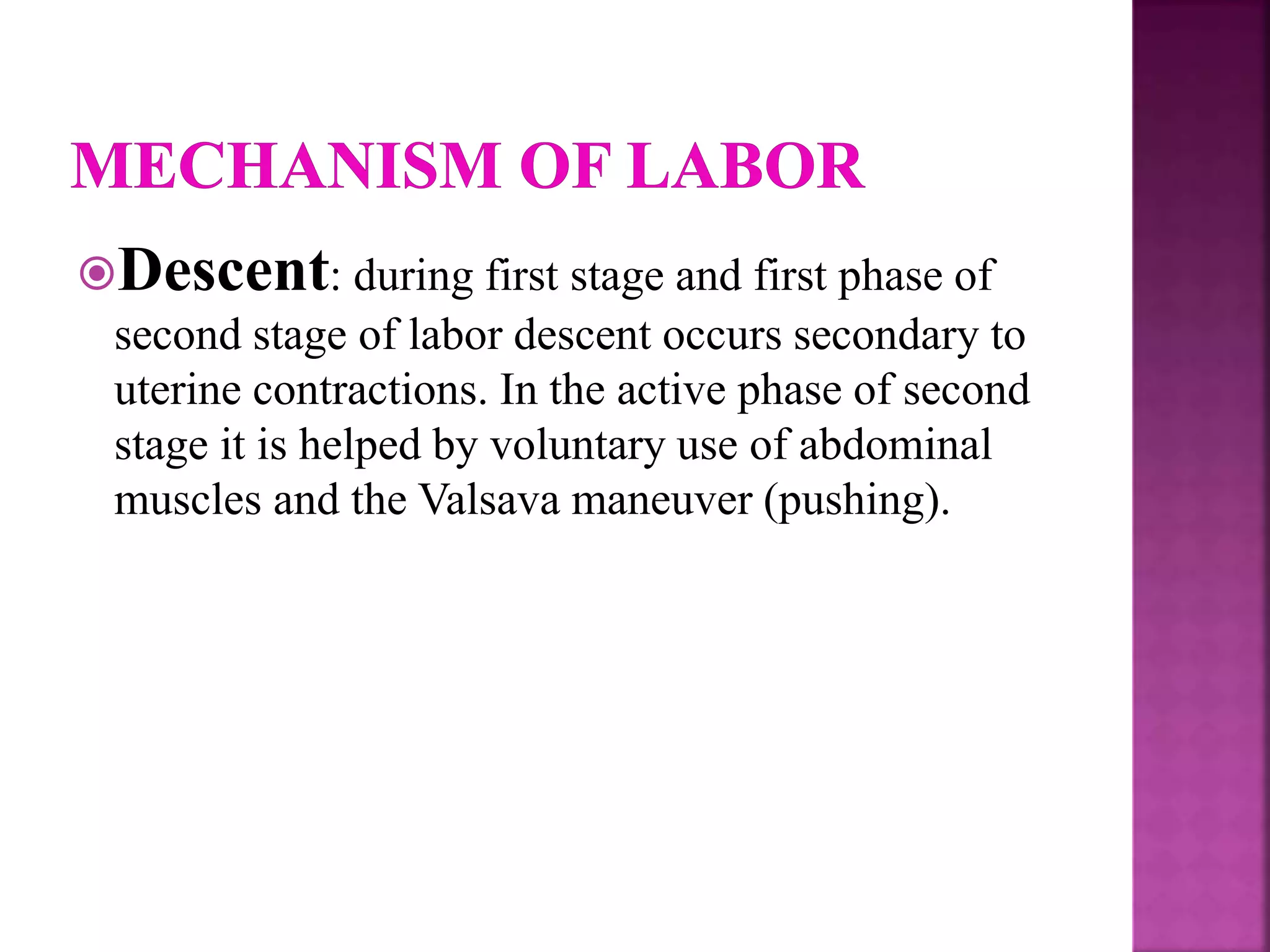 Descent: during first stage and first phase of
second stage of labor descent occurs secondary to
uterine contractions. In the active phase of second
stage it is helped by voluntary use of abdominal
muscles and the Valsava maneuver (pushing).
 