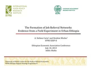 ETHIOPIAN DEVELOPMENT 
RESEARCH INSTITUTE
The	Formation	of	Job	Referral	Networks
Evidence from a Field Experiment in Urban EthiopiaEvidence	from	a	Field	Experiment	in	Urban	Ethiopia
A.	Stefano	Caria1 and	Ibrahim	Worku2
IFPRI	ESSP‐II
Ethiopian	Economic	Association	Conference
July 18 2013July	18,	2013
Addis	Ababa
1
1University	of	Oxford,	Centre	for	the	Study	of	African	Economies
2IFPRI‐Ethiopia	Support	Strategy	Programme	II
 