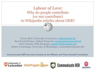 Labour of Love: 
Why do people contribute 
(or not contribute) 
to Wikipedia articles about OER?
Terese Bird, University of Leicester, tmb10@le.ac.uk
Sara Frank Bristow, Salient Research, sara@salientresearch.net
Peter Forsyth, Wiki Strategies, pete@wikistrategies.net
Robert Cummings, University of Mississippi. cummings@olemiss.edu
Communicate OER has been funded by the William and Flora Hewlett Foundation
 