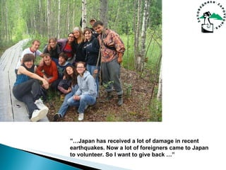  Japan has received a lot of damage in recent earthquakes. Now a lot of foreigners came to Japan to volunteer. So I want to give back  