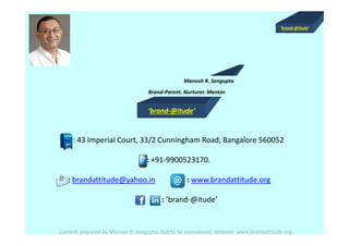 ‘brand-@itude’
‘brand-@itude’
Manosh R. Sengupta
Brand-Parent. Nurturer. Mentor.
Content prepared by Manosh R. Sengupta. Not to be reproduced. Website: www.brandattitude.org
: 43 Imperial Court, 33/2 Cunningham Road, Bangalore 560052
: +91-9900523170.
: brandattitude@yahoo.in : www.brandattitude.org
: ‘brand-@itude’
 