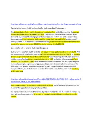 http://www.labour.org.uk/blog/entry/labours-plan-to-cut-tuition-fees-five-things-you-need-to-know
Raisingtuitionfeesto£9,000 has beenbadforstudentsandbad fortaxpayers.
The decisionbythe ToriesandLib Demsto increase tuitionfees to£9,000 meansthat the average
studentwill nowgraduate with£44,000 of debt.That's bad for them, because theyhave tensof
thousandsof poundsof debthangingoverthemfordecades – but it's badfor the taxpayertoo,
because almostthree quartersof studentswillneverpaytheirloanbackin full,andthe costof
writingitoff has to be metby the Government.Infact, governmentforecastsshow thatthe current
studentfee systemissettoadd £281 billiontothe national debtby2030-31.
Labour's planwill be fairertostudentsandtaxpayers
Cuttingtuitionfeesfrom£9,000 to £6,000 will reduce average graduate debtbynearly£9,000. And
because ourplanis fullyfunded,itmeans £40 billionlessgovernmentdebtby2030-31, or over£10
billionlessgovernmentdebtoverthe nextParliament.We willalsohelpstudentsfromlowerand
middle-income families byincreasingstudentgrantsby£400, sothat the full grantgoes upfrom
around£3,400 to around £3,800. More thanhalf of studentswill benefit.We will payforthe grant
increase byaskingthe highestearninggraduatestopaymore:increasingthe interestrate onthe
loanfrom 3 to 4 percent for those earningover£41,000. Thiswill make the overall systemof
repaymentfairer,butall studentswill be betteroff overall asaresultof our plan – withlessdebt,
and lesstorepay
http://www.lancashiretelegraph.co.uk/news/11847647.GENERAL_ELECTION_2015__Labour_going_f
or_youth_in_battle_of_the_ages/?ref=rss
ElectionexpertJohnCurtice,of the Universityof Strathclyde,hasnodoubtthe prime ministerand
leaderof the oppositionare playing‘astutepolitics’.
His figuresforJanuaryshowthatnationally28 percent of under35s and 40 percent of over65s say
theywill vote Torycomparedto 38 percent of youngelectorsand26 per centof pensionersfor
Labour.
 