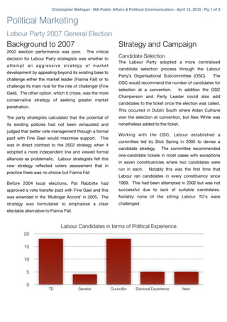 Christopher Mehigan · MA Public Affairs & Political Communication · April 12, 2010 · Pg 1 of 3


Political Marketing
Labour Party 2007 General Election
Background to 2007                                                          Strategy and Campaign
2002 election performance was poor.                  The critical
decision for Labour Party strategists was whether to
                                                                            Candidate Selection
                                                                            The Labour Party adopted a more centralised
a t t e m p t a n a g g re s s i v e s t r a t e g y o f m a r k e t
                                                                            candidate selection process through the Labour
development by appealing beyond its existing base to
                                                                            Party’s Organisational Subcommittee (OSC).        The
challenge either the market leader (Fianna Fáil) or to
                                                                            OSC would recommend the number of candidates for
challenge its main rival for the role of challenger (Fine
                                                                            selection at a convention.      In addition the OSC
Gael). The other option, which it chose, was the more
                                                                            Chairperson and Party Leader could also add
conservative strategy of seeking greater market
                                                                            candidates to the ticket once the election was called.
penetration.
                                                                            This occurred in Dublin South where Aidan Culhane
The party strategists calculated that the potential of                      won the selection at convention, but Alex White was
its existing policies had not been exhausted and                            nonetheless added to the ticket.
judged that better vote management through a formal
                                                                            Working with the OSC, Labour established a
pact with Fine Gael would maximise support.                   This
                                                                            committee led by Dick Spring in 2005 to devise a
was in direct contrast to the 2002 strategy when it
                                                                            candidate strategy.     The committee recommended
adopted a more independent line and viewed formal
                                                                            one-candidate tickets in most cases with exceptions
alliances as problematic. Labour strategists felt this
                                                                            in seven constituencies where two candidates were
new strategy reﬂected voters assessment that in
                                                                            run in each.    Notably this was the ﬁrst time that
practice there was no choice but Fianna Fáil
                                                                            Labour ran candidates in every constituency since
Before 2004 local elections, Pat Rabbitte had                               1969. This had been attempted in 2002 but was not
approved a vote transfer pact with Fine Gael and this                       successful due to lack of suitable candidates.
was extended in the ‘Mullingar Accord’ in 2005. The                         Notably none of the sitting Labour TD’s were
strategy was formulated to emphasise a clear                                challenged.
electable alternative to Fianna Fáil.


                                    Labour Candidates in terms of Political Experience
           20

           15

           10

             5

             0
                            TD                 Senator                 Councillor    Electoral Experience      New
 
