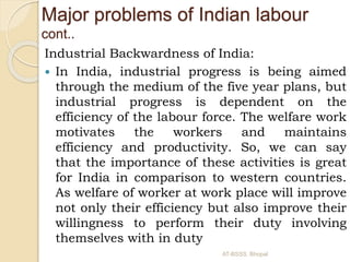 Industrial Backwardness of India:
 In India, industrial progress is being aimed
through the medium of the five year plans, but
industrial progress is dependent on the
efficiency of the labour force. The welfare work
motivates the workers and maintains
efficiency and productivity. So, we can say
that the importance of these activities is great
for India in comparison to western countries.
As welfare of worker at work place will improve
not only their efficiency but also improve their
willingness to perform their duty involving
themselves with in duty
Major problems of Indian labour
cont..
AT-BSSS, Bhopal
 