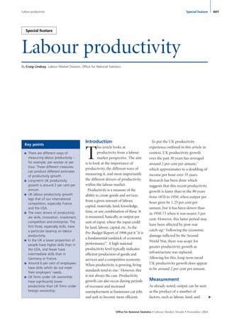 Labour productivity
By Craig Lindsay, Labour Market Division, Office for National Statistics
Office for National Statistics • Labour Market Trends •November 2004
Introduction
T
his article looks at
productivity from a labour
market perspective. The aim
is to look at the importance of
productivity, the different ways of
measuring it, and most importantly
the different drivers of productivity
within the labour market.
Productivity is a measure of the
ability to create goods and services
from a given amount of labour,
capital, materials, land, knowledge,
time, or any combination of these. It
is measured, basically, as output per
unit of input, where the input could
be land, labour, capital, etc. As the
Pre-Budget Report of 1998 put it “it is
a fundamental yardstick of economic
performance”.1
A high national
productivity level typically indicates
efficient production of goods and
services and a competitive economy.
When productivity is growing, living
standards tend to rise.2
However, this
is not always the case. Productivity
growth can also occur during periods
of recession and increased
unemployment as businesses cut jobs
and seek to become more efficient.
To put the UK productivity
experience outlined in this article in
context, UK productivity growth
over the past 30 years has averaged
around 2 per cent per annum,3
which approximates to a doubling of
income per hour over 35 years.
Research has been done which
suggests that this recent productivity
growth is faster than in the 80 years
from 1870 to 1950, when output per
hour grew by 1.25 per cent per
annum, but it has been slower than
in 1950-73 when it was nearer 3 per
cent. However, this latter period may
have been affected by post-war
catch-up.4
Following the economic
damage inflicted by the Second
World War, there was scope for
greater productivity growth as
infrastructure was replaced.
Allowing for this, long-term trend
UK productivity growth does appear
to be around 2 per cent per annum.
Measurement
As already noted, output can be seen
as the product of a number of
factors, such as labour, land, and
▼
447Special featureLabour productivity
■ There are different ways of
measuring labour productivity –
for example, per worker or per
hour. These different measures
can produce different estimates
of productivity growth.
■ Long-term UK productivity
growth is around 2 per cent per
annum.
■ UK labour productivity growth
lags that of our international
competitors, especially France
and the USA.
■ The main drivers of productivity
are skills, innovation, investment,
competition and enterprise. The
first three, especially skills, have
a particular bearing on labour
productivity.
■ In the UK a lower proportion of
people have higher skills than in
the USA, and fewer have
intermediate skills than in
Germany or France.
■ Around 6 per cent of employees
have skills which do not meet
their employers’ needs.
■ UK firms under UK ownership
have significantly lower
productivity than UK firms under
foreign ownership.
Key points
Special feature
Feature 1 November 2004 27/10/04 2:11 pm Page 447
 