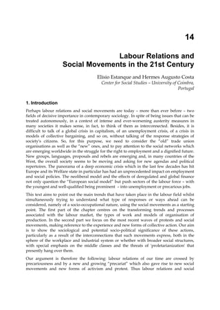 14

                                  Labour Relations and
                    Social Movements in the 21st Century
                                       Elísio Estanque and Hermes Augusto Costa
                                         Center for Social Studies – University of Coimbra,
                                                                                   Portugal


1. Introduction
Perhaps labour relations and social movements are today – more than ever before – two
fields of decisive importance in contemporary sociology. In spite of being issues that can be
treated autonomously, in a context of intense and ever-worsening austerity measures in
many societies it makes sense, in fact, to think of them as interconnected. Besides, it is
difficult to talk of a global crisis in capitalism, of an unemployment crisis, of a crisis in
models of collective bargaining, and so on, without talking of the response strategies of
society's citizens. So, for this purpose, we need to consider the “old” trade union
organisations as well as the “new” ones, and to pay attention to the social networks which
are emerging worldwide in the struggle for the right to employment and a dignified future.
New groups, languages, proposals and rebels are emerging and, in many countries of the
West, the overall society seems to be moving and asking for new agendas and political
repertoires. The panorama of a deep economic crisis which in the last few decades has hit
Europe and its Welfare state in particular has had an unprecedented impact on employment
and social policies. The neoliberal model and the effects of deregulated and global finance
not only question the “European social model” but push sectors of the labour force – with
the youngest and well-qualified being prominent – into unemployment or precarious jobs.
This text aims to point out the main trends that have taken place in the labour field whilst
simultaneously trying to understand what type of responses or ways ahead can be
considered, namely of a socio-occupational nature, using the social movements as a starting
point. The first part of the chapter centres on the transforming trends and processes
associated with the labour market, the types of work and models of organisation of
production. In the second part we focus on the most recent waves of protests and social
movements, making reference to the experience and new forms of collective action. Our aim
is to show the sociological and potential socio-political significance of these actions,
particularly as a result of the interconnections that such movements express, both in the
sphere of the workplace and industrial system or whether with broader social structures,
with special emphasis on the middle classes and the threats of 'proletarianization' that
presently hang over them.
Our argument is therefore the following: labour relations of our time are crossed by
precariousness and by a new and growing “precariat” which also gave rise to new social
movements and new forms of activism and protest. Thus labour relations and social
 