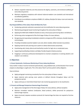 Labour Room & Maternity Excellence Manual Dr J L Meena
Labour Room & Maternity Excellence Manual – Dr J L Meena | Page 11
● Delivers respectful maternity care that preserves the dignity, autonomy, and emotional wellbeing of
every labouring woman.
● Maintains regulatory compliance with national maternal-newborn care standards and international
accreditation guidelines.
● Contributes to accreditation compliance (NABH, JCI, LaQshya, MusQan) for labour room and maternity
care standards.
Key Responsibilities of the Labour Room & Maternity Team
● Conducting systematic admission assessment and risk stratification for every labouring woman.
● Maintaining partograph-based monitoring throughout the active phase of labour.
● Applying the WHO Safe Childbirth Checklist at every critical pause point during labour and delivery.
● Performing active management of the third stage of labour for every delivery.
● Recognizing and responding immediately to obstetric emergencies (PPH, eclampsia, shoulder dystocia,
cord prolapse).
● Providing immediate essential newborn care and, where needed, skilled neonatal resuscitation.
● Applying maternal early warning score systems to detect deterioration proactively.
● Coordinating safe, timely referral and interfacility transfer for high-risk or complicated cases.
● Supporting breastfeeding initiation and Baby-Friendly Hospital Initiative practices.
● Engaging in continuous professional development to maintain competence in evolving obstetric and
newborn care evidence.
2. Objectives
1. Ensure Systematic, Continuous Monitoring of Every Labouring Woman
Every mother in labour must be monitored systematically, using validated tools, so that deviation from normal
progress or physiology is caught early. This is the Labour Room's primary patient safety obligation.
How to Achieve:
● Apply partograph monitoring consistently from the active phase of labour onward.
● Apply maternal early warning score systems at defined intervals throughout labour and the
postpartum period.
● Apply continuous or intermittent foetal heart rate monitoring appropriate to risk classification.
2. Prevent and Manage Postpartum Haemorrhage Proactively
● Apply active management of the third stage of labour for every delivery, without exception.
● Maintain immediate readiness (medication, blood products, skilled personnel) for postpartum
haemorrhage response.
● Apply structured, stepwise escalation protocols for haemorrhage that does not respond to first-line
measures.
 