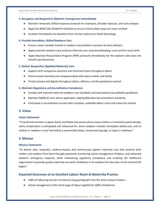 Labour Room & Maternity Excellence Manual Dr J L Meena
Labour Room & Maternity Excellence Manual – Dr J L Meena | Page 12
3. Recognize and Respond to Obstetric Emergencies Immediately
● Maintain rehearsed, drilled response protocols for eclampsia, shoulder dystocia, and cord prolapse.
● Apply the WHO Safe Childbirth Checklist to ensure critical safety steps are never omitted.
● Escalate immediately any deviation from normal maternal or foetal physiology.
4. Provide Immediate, Skilled Newborn Care
● Ensure a team member trained in newborn resuscitation is present at every delivery.
● Apply essential newborn care practices (thermal care, early breastfeeding, cord care) for every birth.
● Apply Neonatal Resuscitation Program (NRP) protocols immediately for the newborn who does not
breathe spontaneously.
5. Deliver Respectful, Dignified Maternity Care
● Support birth companion presence and informed choice throughout labour.
● Communicate honestly and compassionately with every mother and family.
● Protect privacy and dignity throughout labour, delivery, and the postpartum period.
6. Maintain Regulatory and Accreditation Compliance
● Comply with national maternal-newborn care standards and international accreditation guidelines.
● Maintain NABH/JCI and, where applicable, LaQshya/MusQan documentation standards.
● Participate in accreditation surveys with complete, auditable labour room and maternity records.
3. Vision
Vision Statement
“To build and maintain a Labour Room and Maternity service where every mother is monitored systematically,
every complication is anticipated and rehearsed for, every newborn receives immediate skilled care, and no
mother or newborn is ever harmed by a preventable delay, missed warning sign, or lapse in readiness.”
4. Mission
Mission Statement
“To deliver safe, respectful, evidence-based, and continuously vigilant maternity care that protects both
mother and newborn from harm through systematic monitoring, active management of labour, and rehearsed
obstetric emergency response, while maintaining regulatory compliance and enabling the healthcare
organization to provide quality maternity care with confidence in its readiness for two lives, at the moment life
begins.”
Expected Outcomes of an Excellent Labour Room & Maternity Practice
● 100% of labouring women monitored using partograph from the active phase of labour.
● Active management of the third stage of labour applied for 100% of deliveries.
 