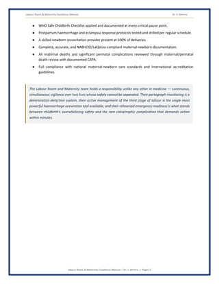 Labour Room & Maternity Excellence Manual Dr J L Meena
Labour Room & Maternity Excellence Manual – Dr J L Meena | Page 13
● WHO Safe Childbirth Checklist applied and documented at every critical pause point.
● Postpartum haemorrhage and eclampsia response protocols tested and drilled per regular schedule.
● A skilled newborn resuscitation provider present at 100% of deliveries.
● Complete, accurate, and NABH/JCI/LaQshya-compliant maternal-newborn documentation.
● All maternal deaths and significant perinatal complications reviewed through maternal/perinatal
death review with documented CAPA.
● Full compliance with national maternal-newborn care standards and international accreditation
guidelines.
The Labour Room and Maternity team holds a responsibility unlike any other in medicine — continuous,
simultaneous vigilance over two lives whose safety cannot be separated. Their partograph monitoring is a
deterioration-detection system, their active management of the third stage of labour is the single most
powerful haemorrhage-prevention tool available, and their rehearsed emergency readiness is what stands
between childbirth's overwhelming safety and the rare catastrophic complication that demands action
within minutes.
 
