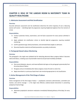 Labour Room & Maternity Excellence Manual Dr J L Meena
Labour Room & Maternity Excellence Manual – Dr J L Meena | Page 14
CHAPTER 2: ROLE OF THE LABOUR ROOM & MATERNITY TEAM IN
QUALITY HEALTHCARE
1. Admission Assessment and Risk Stratification
Overview
Accurate admission assessment and risk stratification determine the entire trajectory of care a labouring
woman will receive — identifying high-risk pregnancies requiring heightened vigilance from the moment of
arrival.
Responsibilities
● Conduct systematic history, examination, and risk factor assessment for every woman admitted in
labour.
● Apply validated risk stratification criteria to identify high-risk pregnancies requiring escalated
monitoring.
● Confirm gestational age, foetal presentation, and estimated foetal weight on admission.
● Document baseline maternal and foetal parameters accurately at admission.
2. Partograph-Based Labour Monitoring
Overview
The partograph is the single most validated tool for detecting abnormal labour progress before it becomes
obstructed labour, a leading cause of preventable maternal and perinatal morbidity worldwide.
Responsibilities
● Plot cervical dilatation, descent, and maternal/foetal vital signs on the partograph systematically from
the active phase of labour.
● Recognize and act immediately when labour progress crosses the alert or action line.
● Apply intermittent or continuous foetal heart rate monitoring appropriate to risk classification.
3. Active Management of the Third Stage of Labour
Overview
Active management of the third stage of labour — prophylactic uterotonic administration, controlled cord
traction, and uterine massage — is the single most effective, evidence-based intervention in preventing
postpartum haemorrhage.
Responsibilities
● Administer prophylactic uterotonic medication immediately following delivery of the baby, for every
birth.
 