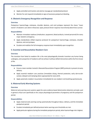 Labour Room & Maternity Excellence Manual Dr J L Meena
Labour Room & Maternity Excellence Manual – Dr J L Meena | Page 15
● Apply controlled cord traction and uterine massage per standardized protocol.
● Monitor for and respond immediately to signs of excessive postpartum bleeding.
4. Obstetric Emergency Recognition and Response
Overview
Postpartum haemorrhage, eclampsia, shoulder dystocia, and cord prolapse represent the classic “never
events” of obstetric care where rehearsed, rapid, protocol-driven response most directly determines survival.
Responsibilities
● Maintain immediate readiness (medication, equipment, blood products, trained personnel) for every
major obstetric emergency.
● Apply standardized, drilled response protocols for postpartum haemorrhage, eclampsia, shoulder
dystocia, and cord prolapse.
● Escalate and mobilize the full emergency response team immediately upon recognition.
5. Essential and Resuscitative Newborn Care
Overview
The transition from foetal to newborn life is the most physiologically dramatic transition any human being
undergoes, and a proportion of newborns will not achieve it without skilled intervention within the first minute
of life.
Responsibilities
● Ensure a team member trained in Neonatal Resuscitation Program (NRP) protocols is present at every
delivery.
● Apply essential newborn care practices (immediate drying, thermal protection, early skin-to-skin
contact, delayed cord clamping where appropriate) for every birth.
● Apply systematic newborn resuscitation immediately for any newborn not breathing spontaneously.
6. Maternal Early Warning Systems
Overview
Maternal early warning score systems apply the same evidence-based deterioration-detection principle used
in general critical care specifically to the unique physiological parameters of pregnancy and the postpartum
period.
Responsibilities
● Apply maternal early warning scoring systematically throughout labour, delivery, and the immediate
postpartum period.
● Escalate immediately per defined protocol when warning score thresholds are met.
● Apply particular vigilance during the immediate postpartum period, when haemorrhage risk is highest.
 