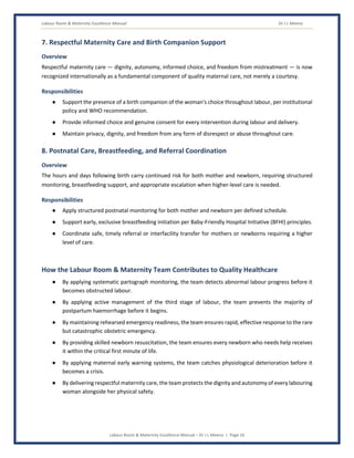 Labour Room & Maternity Excellence Manual Dr J L Meena
Labour Room & Maternity Excellence Manual – Dr J L Meena | Page 16
7. Respectful Maternity Care and Birth Companion Support
Overview
Respectful maternity care — dignity, autonomy, informed choice, and freedom from mistreatment — is now
recognized internationally as a fundamental component of quality maternal care, not merely a courtesy.
Responsibilities
● Support the presence of a birth companion of the woman's choice throughout labour, per institutional
policy and WHO recommendation.
● Provide informed choice and genuine consent for every intervention during labour and delivery.
● Maintain privacy, dignity, and freedom from any form of disrespect or abuse throughout care.
8. Postnatal Care, Breastfeeding, and Referral Coordination
Overview
The hours and days following birth carry continued risk for both mother and newborn, requiring structured
monitoring, breastfeeding support, and appropriate escalation when higher-level care is needed.
Responsibilities
● Apply structured postnatal monitoring for both mother and newborn per defined schedule.
● Support early, exclusive breastfeeding initiation per Baby-Friendly Hospital Initiative (BFHI) principles.
● Coordinate safe, timely referral or interfacility transfer for mothers or newborns requiring a higher
level of care.
How the Labour Room & Maternity Team Contributes to Quality Healthcare
● By applying systematic partograph monitoring, the team detects abnormal labour progress before it
becomes obstructed labour.
● By applying active management of the third stage of labour, the team prevents the majority of
postpartum haemorrhage before it begins.
● By maintaining rehearsed emergency readiness, the team ensures rapid, effective response to the rare
but catastrophic obstetric emergency.
● By providing skilled newborn resuscitation, the team ensures every newborn who needs help receives
it within the critical first minute of life.
● By applying maternal early warning systems, the team catches physiological deterioration before it
becomes a crisis.
● By delivering respectful maternity care, the team protects the dignity and autonomy of every labouring
woman alongside her physical safety.
 