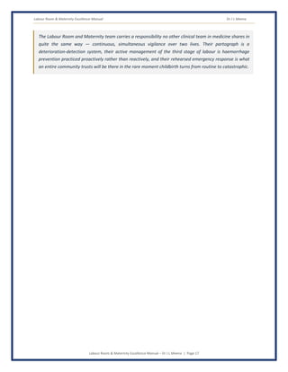 Labour Room & Maternity Excellence Manual Dr J L Meena
Labour Room & Maternity Excellence Manual – Dr J L Meena | Page 17
The Labour Room and Maternity team carries a responsibility no other clinical team in medicine shares in
quite the same way — continuous, simultaneous vigilance over two lives. Their partograph is a
deterioration-detection system, their active management of the third stage of labour is haemorrhage
prevention practiced proactively rather than reactively, and their rehearsed emergency response is what
an entire community trusts will be there in the rare moment childbirth turns from routine to catastrophic.
 