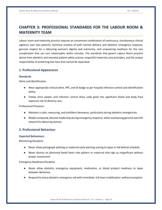 Labour Room & Maternity Excellence Manual Dr J L Meena
Labour Room & Maternity Excellence Manual – Dr J L Meena | Page 18
CHAPTER 3: PROFESSIONAL STANDARDS FOR THE LABOUR ROOM &
MATERNITY TEAM
Labour room and maternity practice requires an uncommon combination of continuous, simultaneous clinical
vigilance over two patients, technical mastery of both normal delivery and obstetric emergency response,
genuine respect for a labouring woman's dignity and autonomy, and unwavering readiness for the rare
complication that can turn catastrophic within minutes. The standards that govern Labour Room practice
derive from obstetric and neonatal patient safety science, respectful maternity care principles, and the unique
responsibility of protecting two lives that cannot be separated.
1. Professional Appearance
Standards
Attire and Identification
● Wear appropriate clinical attire, PPE, and ID badge as per hospital infection control and identification
policy.
● Follow strict aseptic and infection control dress code given the significant blood and body fluid
exposure risk of delivery care.
Professional Presence
● Maintain a calm, reassuring, and confident demeanor, particularly during obstetric emergencies.
● Model composed, decisive leadership during emergency response, while maintaining genuine warmth
toward the labouring woman.
2. Professional Behaviour
Expected Behaviours
Monitoring Discipline
● Never allow partograph plotting or maternal early warning scoring to lapse or fall behind schedule.
● Never dismiss an abnormal foetal heart rate pattern or maternal vital sign as insignificant without
proper assessment.
Emergency Readiness Discipline
● Never allow obstetric emergency equipment, medication, or blood product readiness to lapse
between deliveries.
● Respond to every obstetric emergency call with immediate, full-team mobilization, without exception.
 
