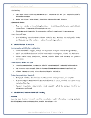 Labour Room & Maternity Excellence Manual Dr J L Meena
Labour Room & Maternity Excellence Manual – Dr J L Meena | Page 19
Accountability
● Own every monitoring decision, every emergency response action, and every disposition made for
mother and newborn.
● Report and disclose critical incidents and adverse events honestly and promptly.
Collaborative Respect
● Treat every member of the multidisciplinary team — obstetrician, midwife, nurse, anesthesiologist,
neonatal team — as an essential, equal safety partner.
● Coordinate genuinely with the birth companion and family as partners in the woman's care.
Patient-Centered Focus
● Every monitoring decision and intervention is ultimately about the safety and dignity of the mother
and the safe arrival of her newborn — not merely completing a delivery.
3. Communication Standards
Communication with Mothers and Families
● Communicate labour progress, findings, and any concern clearly and honestly throughout labour.
● Obtain genuine informed consent for every intervention, explaining risks, benefits, and alternatives.
● Deliver difficult news (complication, stillbirth, neonatal death) with structure and profound
compassion.
Communication Within the Team
● Communicate rapidly and clearly during obstetric emergencies using closed-loop communication.
● Use structured handover tools (SBAR or equivalent) for every shift change and transfer of care.
● Escalate any deterioration or safety concern immediately and directly.
Written Communication Standards
● Partograph and labour documentation must be accurate, contemporaneous, and complete.
● Maternal and perinatal death review documentation must be factual, complete, and support honest
institutional learning.
● Newborn resuscitation documentation must accurately reflect the complete timeline and
interventions performed.
4. Confidentiality and Information Security
Overview
Maternity care involves inherently sensitive reproductive health information, requiring particular
confidentiality discipline throughout labour, delivery, and postnatal care.
 