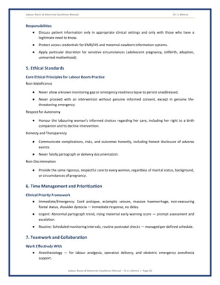 Labour Room & Maternity Excellence Manual Dr J L Meena
Labour Room & Maternity Excellence Manual – Dr J L Meena | Page 20
Responsibilities
● Discuss patient information only in appropriate clinical settings and only with those who have a
legitimate need to know.
● Protect access credentials for EMR/HIS and maternal-newborn information systems.
● Apply particular discretion for sensitive circumstances (adolescent pregnancy, stillbirth, adoption,
unmarried motherhood).
5. Ethical Standards
Core Ethical Principles for Labour Room Practice
Non-Maleficence
● Never allow a known monitoring gap or emergency readiness lapse to persist unaddressed.
● Never proceed with an intervention without genuine informed consent, except in genuine life-
threatening emergency.
Respect for Autonomy
● Honour the labouring woman's informed choices regarding her care, including her right to a birth
companion and to decline intervention.
Honesty and Transparency
● Communicate complications, risks, and outcomes honestly, including honest disclosure of adverse
events.
● Never falsify partograph or delivery documentation.
Non-Discrimination
● Provide the same rigorous, respectful care to every woman, regardless of marital status, background,
or circumstances of pregnancy.
6. Time Management and Prioritization
Clinical Priority Framework
● Immediate/Emergency: Cord prolapse, eclamptic seizure, massive haemorrhage, non-reassuring
foetal status, shoulder dystocia — immediate response, no delay.
● Urgent: Abnormal partograph trend, rising maternal early warning score — prompt assessment and
escalation.
● Routine: Scheduled monitoring intervals, routine postnatal checks — managed per defined schedule.
7. Teamwork and Collaboration
Work Effectively With
● Anesthesiology — for labour analgesia, operative delivery, and obstetric emergency anesthesia
support.
 